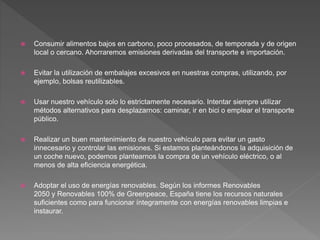  Consumir alimentos bajos en carbono, poco procesados, de temporada y de origen
local o cercano. Ahorraremos emisiones derivadas del transporte e importación.
 Evitar la utilización de embalajes excesivos en nuestras compras, utilizando, por
ejemplo, bolsas reutilizables.
 Usar nuestro vehículo solo lo estrictamente necesario. Intentar siempre utilizar
métodos alternativos para desplazarnos: caminar, ir en bici o emplear el transporte
público.
 Realizar un buen mantenimiento de nuestro vehículo para evitar un gasto
innecesario y controlar las emisiones. Si estamos planteándonos la adquisición de
un coche nuevo, podemos plantearnos la compra de un vehículo eléctrico, o al
menos de alta eficiencia energética.
 Adoptar el uso de energías renovables. Según los informes Renovables
2050 y Renovables 100% de Greenpeace, España tiene los recursos naturales
suficientes como para funcionar íntegramente con energías renovables limpias e
instaurar.
 