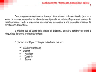 Cambio científico y tecnológico, producción de objetos Siempre que nos encontramos ante un problema y tratamos de solucionarlo, (aunque a veces no seamos conscientes de ello) estamos siguiendo un método. Seguramente muchos de nosotros hemos vivido la experiencia de encontrar la solución a una necesidad mediante la construcción de un objeto.  El método que se utiliza para analizar un problema, diseñar y construir un objeto o máquina se denomina proceso tecnológico.  El proceso tecnológico contempla varias fases, que son:  Conocer el problema  Diseñar  Planificar  Construir  Evaluar  