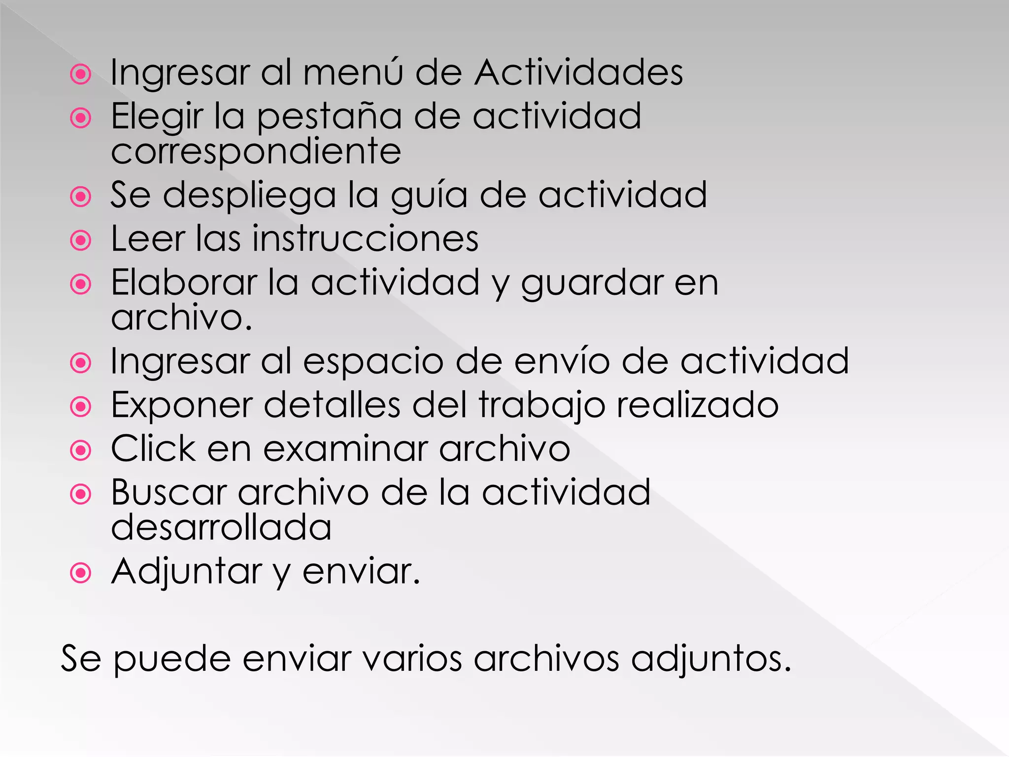  Ingresar al menú de Actividades
 Elegir la pestaña de actividad
correspondiente
 Se despliega la guía de actividad
 Leer las instrucciones
 Elaborar la actividad y guardar en
archivo.
 Ingresar al espacio de envío de actividad
 Exponer detalles del trabajo realizado
 Click en examinar archivo
 Buscar archivo de la actividad
desarrollada
 Adjuntar y enviar.
Se puede enviar varios archivos adjuntos.
 