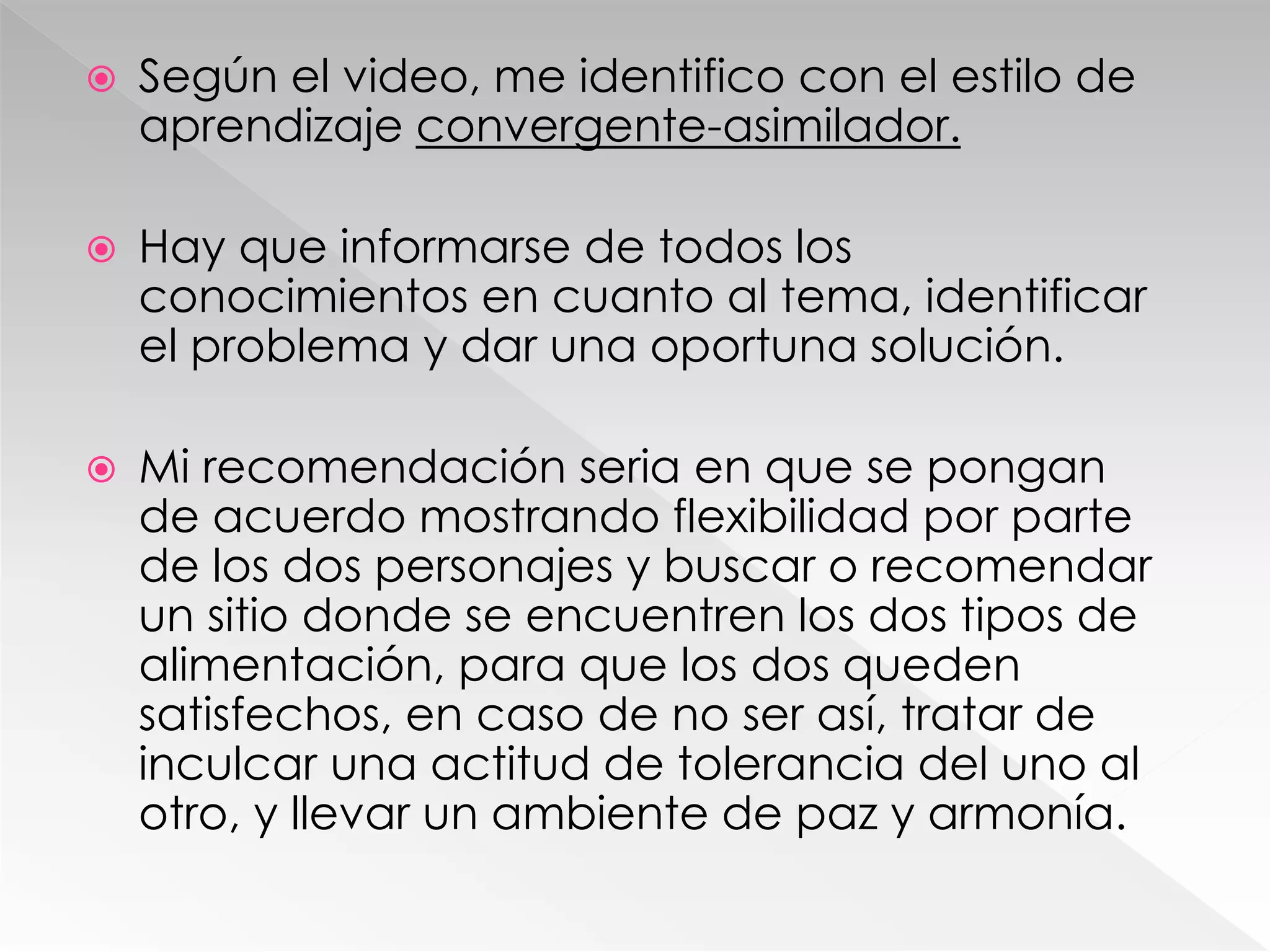  Según el video, me identifico con el estilo de
aprendizaje convergente-asimilador.
 Hay que informarse de todos los
conocimientos en cuanto al tema, identificar
el problema y dar una oportuna solución.
 Mi recomendación seria en que se pongan
de acuerdo mostrando flexibilidad por parte
de los dos personajes y buscar o recomendar
un sitio donde se encuentren los dos tipos de
alimentación, para que los dos queden
satisfechos, en caso de no ser así, tratar de
inculcar una actitud de tolerancia del uno al
otro, y llevar un ambiente de paz y armonía.
 