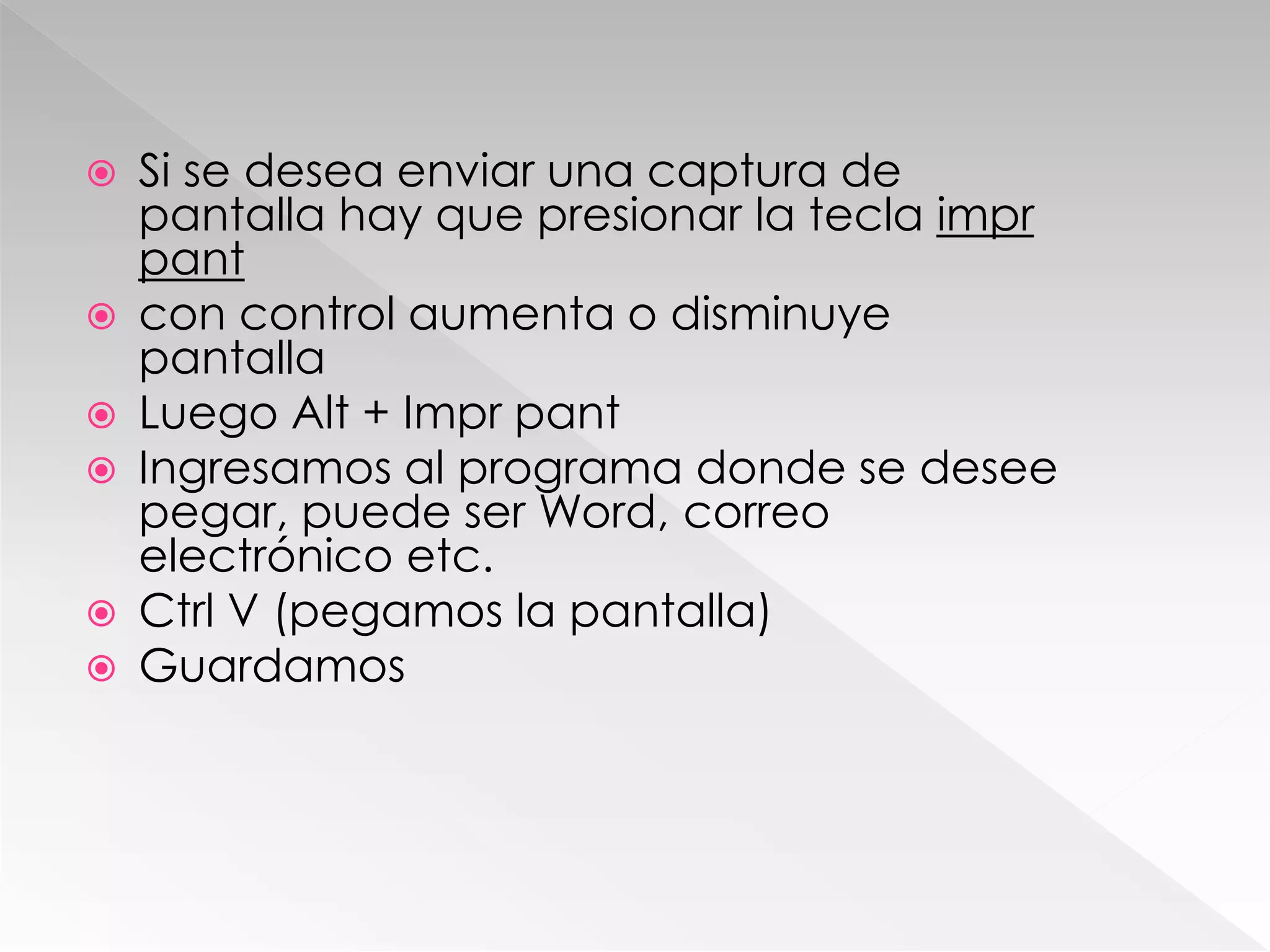  Si se desea enviar una captura de
pantalla hay que presionar la tecla impr
pant
 con control aumenta o disminuye
pantalla
 Luego Alt + Impr pant
 Ingresamos al programa donde se desee
pegar, puede ser Word, correo
electrónico etc.
 Ctrl V (pegamos la pantalla)
 Guardamos
 