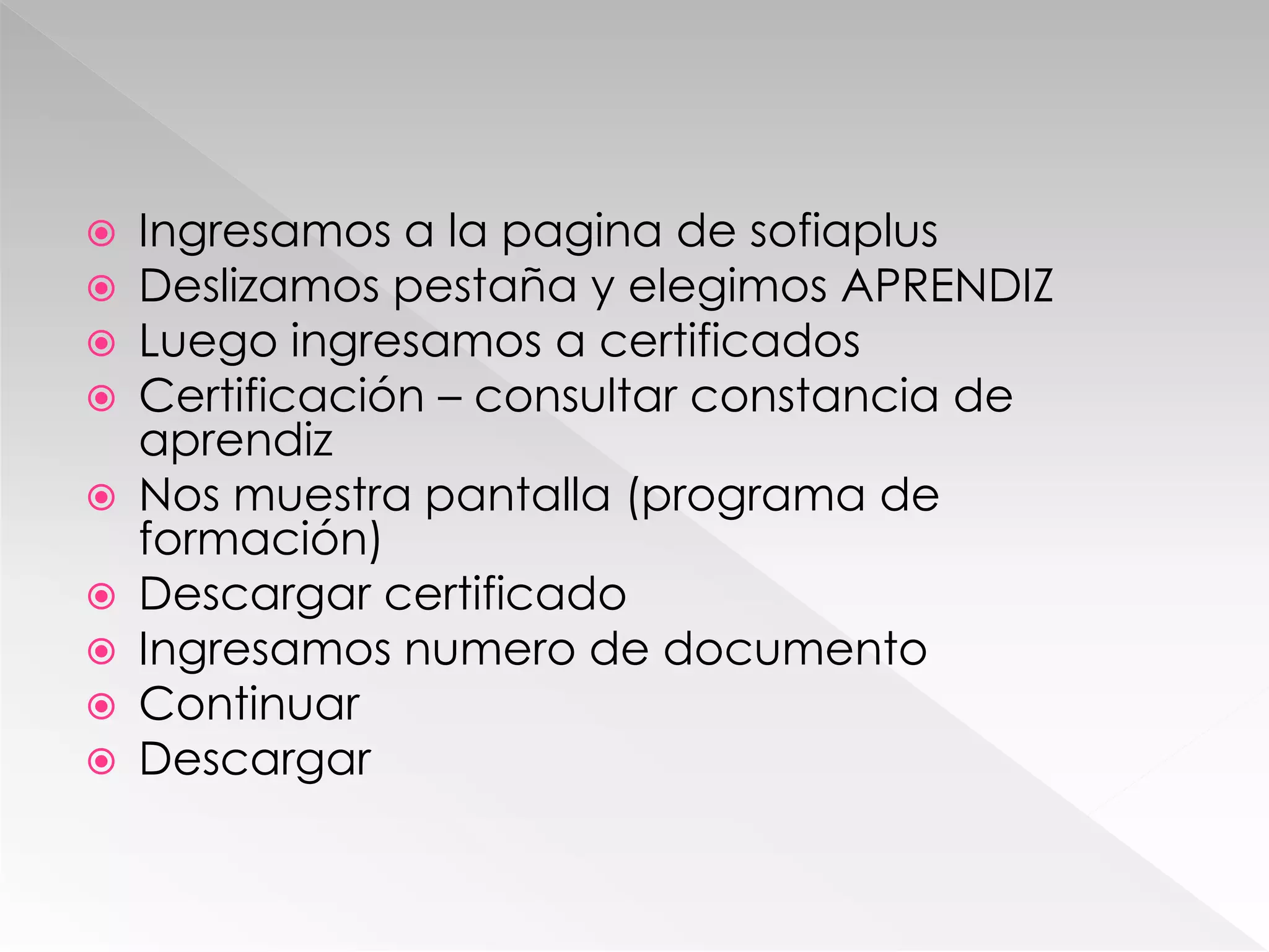  Ingresamos a la pagina de sofiaplus
 Deslizamos pestaña y elegimos APRENDIZ
 Luego ingresamos a certificados
 Certificación – consultar constancia de
aprendiz
 Nos muestra pantalla (programa de
formación)
 Descargar certificado
 Ingresamos numero de documento
 Continuar
 Descargar
 
