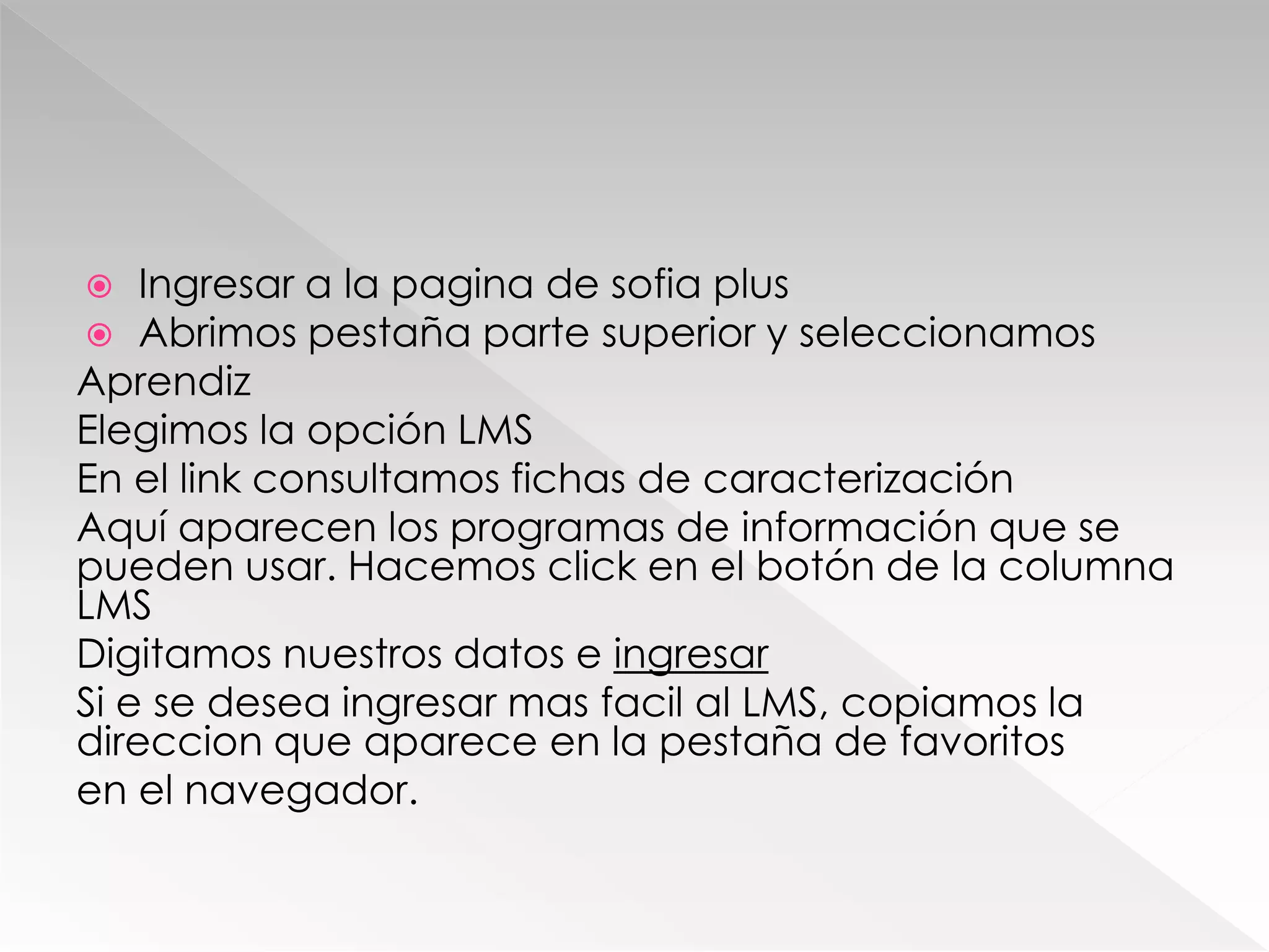  Ingresar a la pagina de sofia plus
 Abrimos pestaña parte superior y seleccionamos
Aprendiz
Elegimos la opción LMS
En el link consultamos fichas de caracterización
Aquí aparecen los programas de información que se
pueden usar. Hacemos click en el botón de la columna
LMS
Digitamos nuestros datos e ingresar
Si e se desea ingresar mas facil al LMS, copiamos la
direccion que aparece en la pestaña de favoritos
en el navegador.
 