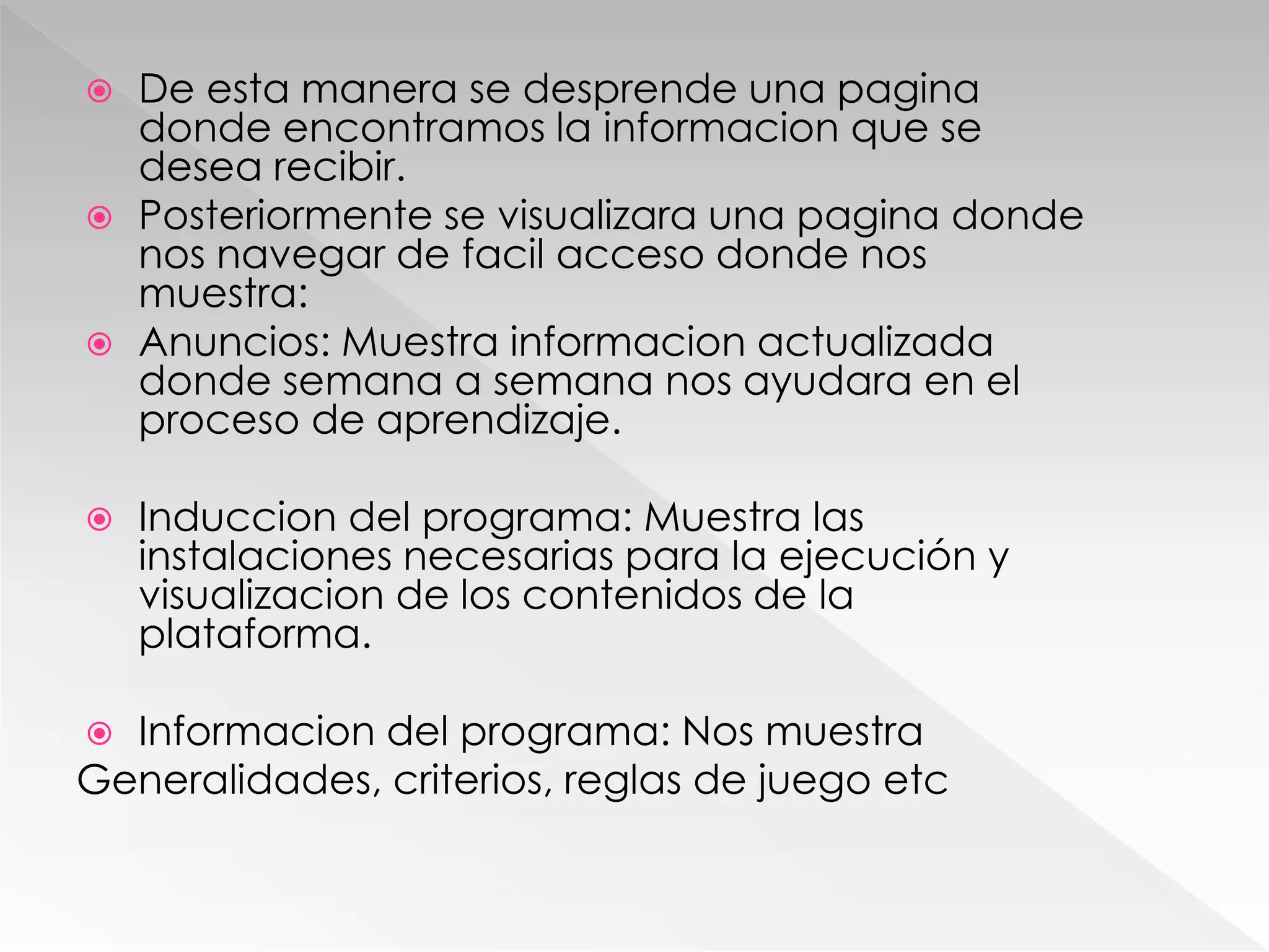  De esta manera se desprende una pagina
donde encontramos la informacion que se
desea recibir.
 Posteriormente se visualizara una pagina donde
nos navegar de facil acceso donde nos
muestra:
 Anuncios: Muestra informacion actualizada
donde semana a semana nos ayudara en el
proceso de aprendizaje.
 Induccion del programa: Muestra las
instalaciones necesarias para la ejecución y
visualizacion de los contenidos de la
plataforma.
 Informacion del programa: Nos muestra
Generalidades, criterios, reglas de juego etc
 
