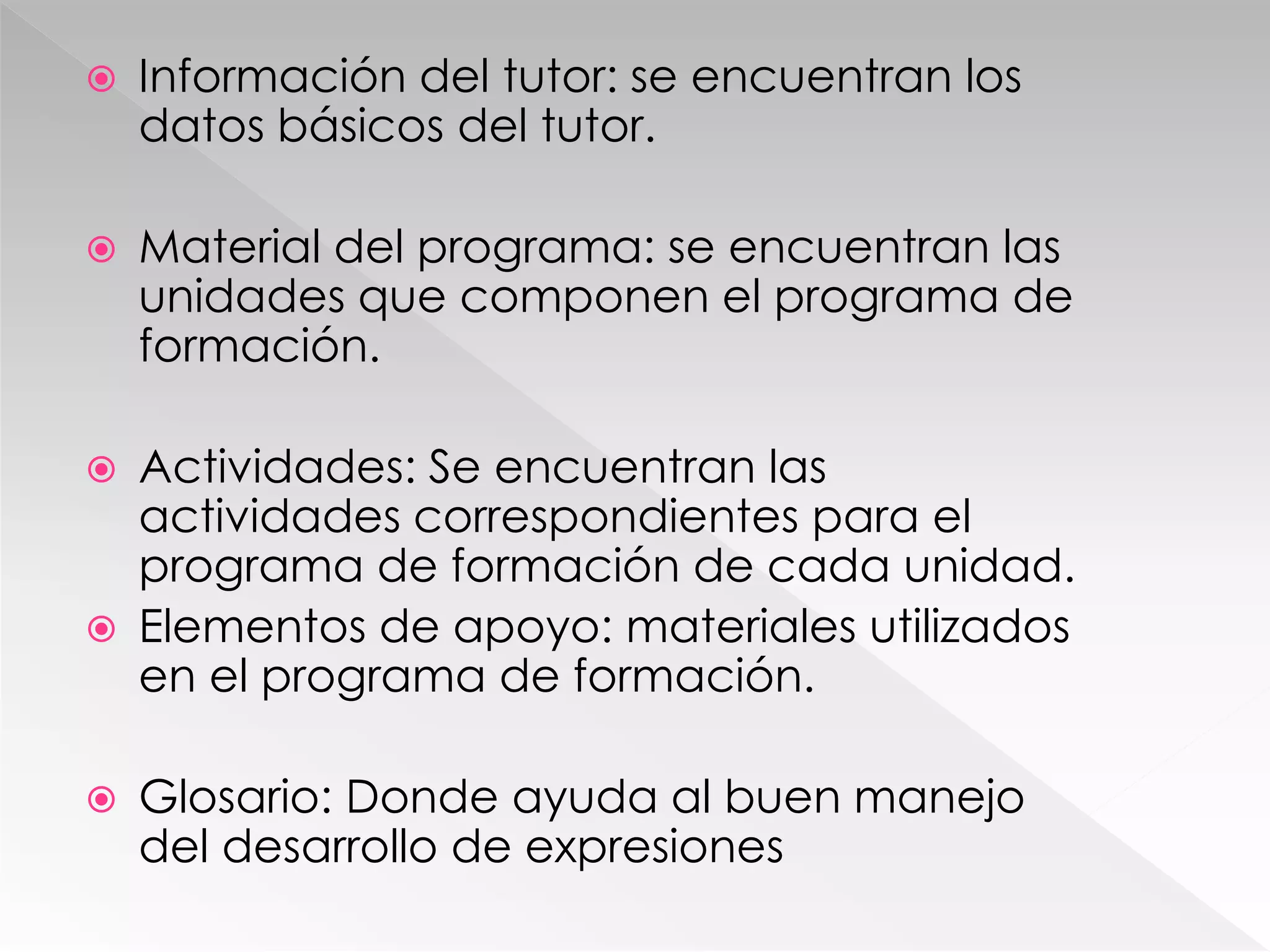 Información del tutor: se encuentran los
datos básicos del tutor.
 Material del programa: se encuentran las
unidades que componen el programa de
formación.
 Actividades: Se encuentran las
actividades correspondientes para el
programa de formación de cada unidad.
 Elementos de apoyo: materiales utilizados
en el programa de formación.
 Glosario: Donde ayuda al buen manejo
del desarrollo de expresiones
 