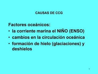 7
CAUSAS DE CCG
Factores oceánicos:
• la corriente marina el NIÑO (ENSO)
• cambios en la circulación oceánica
• formación de hielo (glaciaciones) y
deshielos
 