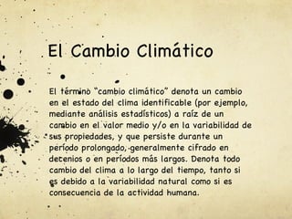 El Cambio Climático  El término “cambio climático” denota un cambio en el estado del clima identificable (por ejemplo, mediante análisis estadísticos) a raíz de un cambio en el valor medio y/o en la variabilidad de sus propiedades, y que persiste durante un período prolongado, generalmente cifrado en decenios o en períodos más largos. Denota todo cambio del clima a lo largo del tiempo, tanto si es debido a la variabilidad natural como si es consecuencia de la actividad humana.   