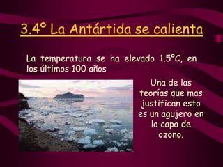 3.4º La Antártida se calientaLa temperatura se ha elevado 1.5ºC, en los últimos 100 añosUna de las teorías que mas justifican esto es un agujero en la capa de ozono.