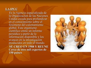 LA IPCC Es la Agencia especializada de la Organización de las Naciones Unidas creada para profundizar en el conocimiento sobre el fenómeno del calentamiento global. Este organismo científico emite un informe periódico a partir de la información disponible y los avances en la investigación producidos en todo el mundo.  SE CREO EN 1988 Y REUNE Cerca de tres mil expertos de 150 países  