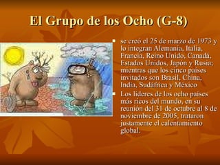 El Grupo de los Ocho (G-8)  se creó el 25 de marzo de 1973 y lo integran Alemania, Italia, Francia, Reino Unido, Canadá, Estados Unidos, Japón y Rusia; mientras que los cinco países invitados son Brasil, China, India, Sudáfrica y México  Los líderes de los ocho países más ricos del mundo, en su reunión del 31 de octubre al 8 de noviembre de 2005, trataron justamente el calentamiento global. 