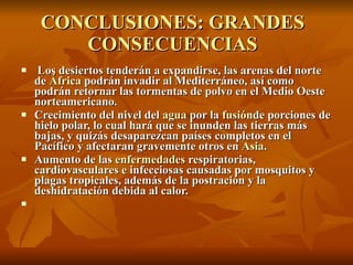 CONCLUSIONES: GRANDES CONSECUENCIAS Los desiertos tenderán a expandirse, las arenas del norte de  África  podrán invadir al Mediterráneo, así como podrán retornar las tormentas de polvo en el Medio Oeste norteamericano. Crecimiento del nivel del  agua  por la  fusión de porciones de hielo polar, lo cual hará que se inunden las tierras más bajas, y quizás desaparezcan países completos en el Pacífico y afectaran gravemente otros en  Asia . Aumento de las  enfermedades  respiratorias, cardiovasculares e infecciosas causadas por mosquitos y plagas tropicales, además de la postración y la deshidratación debida al calor. 