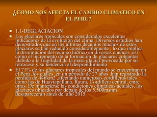   ¿ COMO NOS AFECTA EL CAMBIO CLIMATICO EN EL PERU? 1.1-DEGLACIACION Los glaciares tropicales son considerados excelentes indicadores de la evolución del clima. Diversos estudios han demostrados que en los últimos decenios muchos de estos glaciares se han reducido considerablemente , lo que implica la disminución del recurso hídrico en diversas cuencas ,así como el incremento de la formación de glaciares colgantes ,debido a la fragilidad de la masa glaciar provocada por su retroceso y su tendencia al desprendimiento. El 71% de los glaciares tropicales del mundo se encuentran en el Perú ,los cuales ,en un periodo de 27 años ,han registrado la perdida de 446km2 ,afectando numerosas cordilleras tales como las de Huaytapallana, Raura, Cordillera central, entre otras. De mantenerse las condiciones climáticas actuales, los glaciares ubicados por debajo de los 5,500msnm desaparecerán antes del año 2015. 
