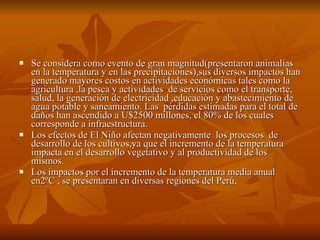 Se considera como evento de gran magnitud(presentaron animalias  en la temperatura y en las precipitaciones),sus diversos impactos han generado mayores costos en actividades económicas tales como la agricultura ,la pesca y actividades  de servicios como el transporte, salud, la generación de electricidad ,educación y abastecimiento de agua potable y saneamiento. Las  pérdidas estimadas para el total de daños han ascendido a U$2500 millones, el 80% de los cuales corresponde a infraestructura. Los efectos de El Niño afectan negativamente  los procesos  de desarrollo de los cultivos,ya que el incremento de la temperatura impacta en el desarrollo vegetativo y al productividad de los mismos. Los impactos por el incremento de la temperatura media anual en2ºC , se presentaran en diversas regiones del Perú,  