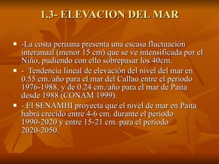 1.3- ELEVACION DEL MAR -La costa peruana presenta una escasa fluctuación interanual (menor 15 cm) que se ve intensificada por el Niño, pudiendo con ello sobrepasar los 40cm. -  Tendencia lineal de elevación del nivel del mar en 0.55 cm./año para el mar del Callao entre el periodo 1976-1988, y de 0.24 cm./año para el mar de Paita desde 1988 (CONAM 1999). - El SENAMHI proyecta que el nivel de mar en Paita habrá crecido entre 4-6 cm. durante el período 1990-2020 y entre 15-21 cm. para el período 2020-2050. 
