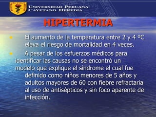 HIPERTERMIA El aumento de la temperatura entre 2 y 4 ºC  eleva el riesgo de mortalidad en 4 veces. A pesar de los esfuerzos médicos para  identificar las causas no se encontró un  modelo que explique el síndrome el cual fue  definido como niños menores de 5 años y  adultos mayores de 60 con fiebre refractaria  al uso de antisépticos y sin foco aparente de  infección. 