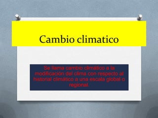 Cambioclimatico Se llama cambio climático a la modificación del clima con respecto al historial climático a una escala global o regional. 