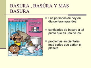 BASURA , BASÚRA Y MAS BASURA Las personas de hoy en día generan grandes  cantidades de basura a tal punto que es uno de los  problemas ambientales mas serios que dañan el planeta. 