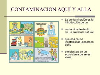 CONTAMINACION AQUÍ Y ALLA La contaminación es la introducción de un contaminante dentro de un ambiente natural que nos causa inestabilidad ,desorden daño o molestias en un ecosistema de seres vivos.