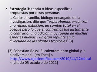 Estrategia 3:  teoría o ideas especificas propuestas por otras personas. …   Carlos Jaramillo, biólogo encargado de la investigación, dijo que “ esperábamos encontrar una rápida extinción, un cambio total en el bosque pero lo que encontramos fue justamente lo contrario: una adición muy rápida de muchas especies nuevas y un gran repunte en la diversidad de las plantas tropicales ”(3) - (3)  Sebastian Rossi. El calentamiento global y la biodiversidad.  [en  línea ] <  http://www.ojocientifico.com/2010/11/12/el-calentamiento-global-y-la-biodiversidad > [citado 05 octubre de 2011] 