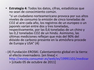 Estrategia 4:  Todos los datos, cifras, estadísticas que no sean de conocimiento común.   “ si un ciudadano norteamericano provoca por sus altos niveles de consumo la emisión de cinco toneladas de CO2 al aire cada año, los registros de un europeo o un japonés varían entre dos y tres toneladas, respectivamente, por las 0,6 toneladas de un chino y las 0,2 toneladas CO2 de un hindú. Asimismo, las últimas mediciones reflejan que más del 90% del dióxido de carbono presente en la atmósfera procede de Europa y USA” (4) - (4) Fundación EROSKI. Calentamiento global en la tierra: el efecto invernadero. [en línea] < http://revista.consumer.es/web/es/19991101/medioambiente/ > [citado 05 de octubre de 2011] 