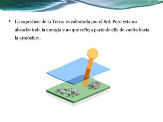 •   La superficie de la Tierra es calentada por el Sol. Pero ésta no
    absorbe toda la energía sino que refleja parte de ella de vuelta hacia
    la atmósfera.
 