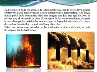 Nadie pone en duda el aumento de la temperatura global, lo que todavía genera
controversia es la fuente y razón de este aumento de la temperatura. Aún así, la
mayor parte de la comunidad científica asegura que hay más que un 90% de
certeza que el aumento se debe al aumento de las concentraciones de gases
invernadero por las actividades humanas que incluyen deforestación y la quema
de combustibles fósiles como el petróleo y el carbón.
Estas conclusiones son avaladas por las academias de ciencia de la mayor parte
de los países industrializados.
 
