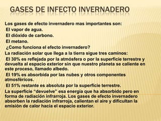GASES DE INFECTO INVERNADERO
Los gases de efecto invernadero mas importantes son:
-El vapor de agua.
-El dióxido de carbono.
-El metano.
 ¿Como funciona el efecto invernadero?
La radiación solar que llega a la tierra sigue tres caminos:
-El 30% es reflejada por la atmósfera o por la superficie terrestre y
devuelta al espacio exterior sin que nuestro planeta se caliente en
este proceso, llamado albedo.
-El 19% es absorbida por las nubes y otros componentes
atmosféricos.
-El 51% restante es absoluta por la superficie terrestre.
La superficie “devuelve” esa energía que ha absorbido pero en
forma de radiación infrarroja. Los gases de efecto invernadero
absorben la radiación infrarroja, calientan el aire y dificultan la
emisión de calor hacia el espacio exterior.
 
