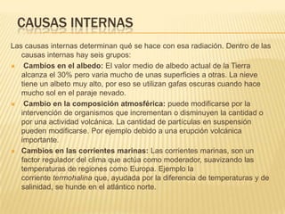 CAUSAS INTERNAS
Las causas internas determinan qué se hace con esa radiación. Dentro de las
   causas internas hay seis grupos:
   Cambios en el albedo: El valor medio de albedo actual de la Tierra
   alcanza el 30% pero varia mucho de unas superficies a otras. La nieve
   tiene un albeto muy alto, por eso se utilizan gafas oscuras cuando hace
   mucho sol en el paraje nevado.
   Cambio en la composición atmosférica: puede modificarse por la
   intervención de organismos que incrementan o disminuyen la cantidad o
   por una actividad volcánica. La cantidad de partículas en suspensión
   pueden modificarse. Por ejemplo debido a una erupción volcánica
   importante.
 Cambios en las corrientes marinas: Las corrientes marinas, son un
   factor regulador del clima que actúa como moderador, suavizando las
   temperaturas de regiones como Europa. Ejemplo la
   corriente termohalina que, ayudada por la diferencia de temperaturas y de
   salinidad, se hunde en el atlántico norte.
 