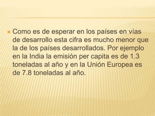    Como es de esperar en los países en vías
    de desarrollo esta cifra es mucho menor que
    la de los países desarrollados. Por ejemplo
    en la India la emisión per capita es de 1.3
    toneladas al año y en la Unión Europea es
    de 7.8 toneladas al año.
 