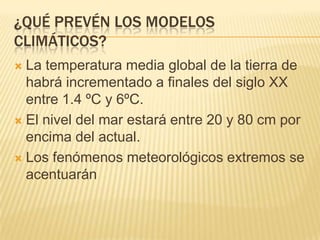 ¿QUÉ PREVÉN LOS MODELOS
CLIMÁTICOS?
 La temperatura media global de la tierra de
  habrá incrementado a finales del siglo XX
  entre 1.4 ºC y 6ºC.
 El nivel del mar estará entre 20 y 80 cm por
  encima del actual.
 Los fenómenos meteorológicos extremos se
  acentuarán
 