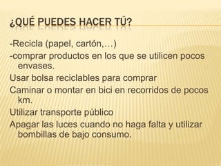 ¿QUÉ PUEDES HACER TÚ?
-Recicla (papel, cartón,…)
-comprar productos en los que se utilicen pocos
  envases.
Usar bolsa reciclables para comprar
Caminar o montar en bici en recorridos de pocos
  km.
Utilizar transporte público
Apagar las luces cuando no haga falta y utilizar
  bombillas de bajo consumo.
 