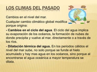 LOS CLIMAS DEL PASADO
Cambios en el nivel del mar.
Cualquier cambio climático global modifica el nivel del mar
porque origina:
- Cambios en el ciclo del agua. El ciclo del agua implica
su evaporación de los océanos, la formación de nubes de
donde precipita y vuelve al mar, directamente o a través de
los ríos.
- Dilatación térmica del agua. En los periodos cálidos el
nivel del mar sube, no solo porque se funde el hielo
acumulado y hay mas agua en los océanos, sino porque al
encontrarse el agua oceánica a mayor temperatura se
dilata.
 