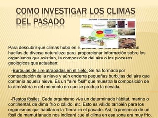 COMO INVESTIGAR LOS CLIMAS
   DEL PASADO

Para descubrir qué climas hubo en el pasado los científicos buscan
huellas de diversa naturaleza para proporcionar información sobre los
organismos que existían, la composición del aire o los procesos
geológicos que actuaban:
  -Burbujas de aire atrapadas en el hielo: Se ha formado por
compactación de la nieve y aún encierra pequeñas burbujas del aire que
contenía aquella nieve. Es un ''aire fósil'' que muestra la composición de
la atmósfera en el momento en que se produjo la nevada.

 -Restos fósiles: Cada organismo vive un determinado hábitat, marino o
continental, de clima frío o cálido, etc. Esto es válido también para los
organismos que habitaron la Tierra en el pasado. Así, la presencia de un
fósil de mamut lanudo nos indicará que el clima en esa zona era muy frío.
 