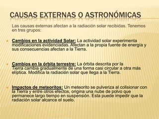 CAUSAS EXTERNAS O ASTRONÓMICAS
    Las causas externas afectan a la radiación solar recibidas. Tenemos
    en tres grupos:

   Cambios en la actividad Solar: La actividad solar experimenta
    modificaciones evidenciadas. Afectan a la propia fuente de energía y
    sus consecuencias afectan a la Tierra.


   Cambios en la órbita terrestre: La órbita descrita por la
    Tierra cambia gradualmente de una forma casi circular a otra más
    elíptica. Modifica la radiación solar que llega a la Tierra.


   Impactos de meteoritos: Un meteorito se pulveriza al colisionar con
    la Tierra y entre otros efectos, origina una nube de polvo que
    permanece largo tiempo en suspensión. Esta puede impedir que la
    radiación solar alcance el suelo.
 