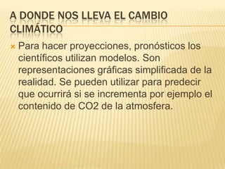 A DONDE NOS LLEVA EL CAMBIO
CLIMÁTICO
   Para hacer proyecciones, pronósticos los
    científicos utilizan modelos. Son
    representaciones gráficas simplificada de la
    realidad. Se pueden utilizar para predecir
    que ocurrirá si se incrementa por ejemplo el
    contenido de CO2 de la atmosfera.
 