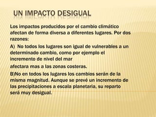 UN IMPACTO DESIGUAL
Los impactos producidos por el cambio climático
afectan de forma diversa a diferentes lugares. Por dos
razones:
A) No todos los lugares son igual de vulnerables a un
determinado cambio, como por ejemplo el
incremento de nivel del mar
afectara mas a las zonas costeras.
B)No en todos los lugares los cambios serán de la
misma magnitud. Aunque se prevé un incremento de
las precipitaciones a escala planetaria, su reparto
será muy desigual.
 