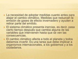    La necesidad de adoptar medidas cuanto antes para
    atajar el cambio climático. Medidas que reduzcan la
    emisión de gases de efecto invernadero y ayuden a
    retirar parte del emitido.
   El sistema climático presenta inercias, es decir, pasa
    cierto tiempo después que cambia alguna de las
    variables que intervienen hasta que se ven las
    consecuencias.
   El cambio climático afecta a todo el planeta y todos
    debemos invertir. Es una tarea que debe implicar a
    organismos internacionales, a los gobiernos y a los
    ciudadanos.
 