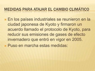 MEDIDAS PARA ATAJAR EL CAMBIO CLIMÁTICO

 En los países industriales se reunieron en la
  ciudad japonesa de Kyoto y firmaron un
  acuerdo llamado el protocolo de Kyoto, para
  reducir sus emisiones de gases de efecto
  invernadero que entró en vigor en 2005.
 Puso en marcha estas medidas:
 