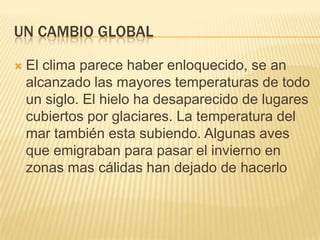 UN CAMBIO GLOBAL

   El clima parece haber enloquecido, se an
    alcanzado las mayores temperaturas de todo
    un siglo. El hielo ha desaparecido de lugares
    cubiertos por glaciares. La temperatura del
    mar también esta subiendo. Algunas aves
    que emigraban para pasar el invierno en
    zonas mas cálidas han dejado de hacerlo
 