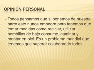 OPINIÓN PERSONAL

   Todos pensamos que si ponemos de nuestra
    parte esto nunca empeore pero tenemos que
    tomar medidas como reciclar, utilizar
    bombillas de bajo consumo, caminar y
    montar en bici. Es un problema mundial que
    tenemos que superar colaborando todos.
 