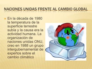 NACIONES UNIDAS FRENTE AL CAMBIO GLOBAL

   En la década de 1980
    la temperatura de la
    superficie terrestre
    subía y la causa era la
    actividad humana. La
    organización de
    naciones unidas ONU,
    creo en 1988 un grupo
    intergubernamental de
    expertos sobre el
    cambio climático
 