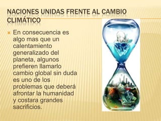 NACIONES UNIDAS FRENTE AL CAMBIO
CLIMÁTICO
   En consecuencia es
    algo mas que un
    calentamiento
    generalizado del
    planeta, algunos
    prefieren llamarlo
    cambio global sin duda
    es uno de los
    problemas que deberá
    afrontar la humanidad
    y costara grandes
    sacrificios.
 
