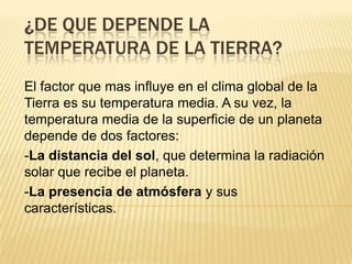 ¿DE QUE DEPENDE LA
TEMPERATURA DE LA TIERRA?
El factor que mas influye en el clima global de la
Tierra es su temperatura media. A su vez, la
temperatura media de la superficie de un planeta
depende de dos factores:
-La distancia del sol, que determina la radiación
solar que recibe el planeta.
-La presencia de atmósfera y sus
características.
 
