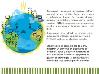 -Suponiendo un rápido crecimiento ecológico
mundial y un cambio hacia una mezcla
equilibrada de fuentes de energía, el grupo
intergubernamental de expertos sobre el cambio
climático (GIEC) pronostica que las emisiones
anuales de carbono se duplicaran para el año
2050.
-Los cálculos moderados de las naciones unidas
indica que la población mundial ascenderá a
9.000.000 millones en el mismo periodo.
Mientras que las proyecciones de la FAO
muestran un aumento en el consumo de
alimentos, fibras y productos forestales. Es
más, si persisten los actuales esquemas de
gestión, se prevee que las zonas pesqueras
disminuirán mas del 90% para el año 2050.

 