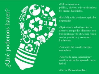 ¿Qué podemos hacer?

-Utilizar transporte
público, bicicleta o ir caminando a
los lugares habituales.
-Rehabilitación de tierras agrícolas
degradadas

-Optimizar la relación entre la
distancia en que los alimentos son
transportados y la eficiencia con la
cual se producen y consumen
localmente.
-Aumento del uso de energías
renovables
-Ahorro de agua, separación y
reutilización de las aguas de lluvia
(grisis)
-Uso de Biocombustibles

 