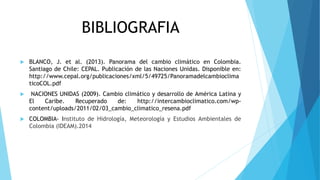 BIBLIOGRAFIA 
 BLANCO, J. et al. (2013). Panorama del cambio climático en Colombia. 
Santiago de Chile: CEPAL. Publicación de las Naciones Unidas. Disponible en: 
http://www.cepal.org/publicaciones/xml/5/49725/Panoramadelcambioclima 
ticoCOL.pdf 
 NACIONES UNIDAS (2009). Cambio climático y desarrollo de América Latina y 
El Caribe. Recuperado de: http://intercambioclimatico.com/wp-content/ 
uploads/2011/02/03_cambio_climatico_resena.pdf 
 COLOMBIA- Instituto de Hidrología, Meteorología y Estudios Ambientales de 
Colombia (IDEAM).2014 
