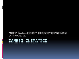 CAMBIO CLIMATICO
ANDREA GUADALUPEARISTA RODRIGUEZY JOHAN DE JESUS
CASTROVAZQUEZ.
 