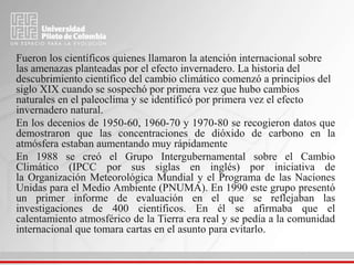 Fueron los científicos quienes llamaron la atención internacional sobre
las amenazas planteadas por el efecto invernadero. La historia del
descubrimiento científico del cambio climático comenzó a principios del
siglo XIX cuando se sospechó por primera vez que hubo cambios
naturales en el paleoclima y se identificó por primera vez el efecto
invernadero natural.
En los decenios de 1950-60, 1960-70 y 1970-80 se recogieron datos que
demostraron que las concentraciones de dióxido de carbono en la
atmósfera estaban aumentando muy rápidamente
En 1988 se creó el Grupo Intergubernamental sobre el Cambio
Climático (IPCC por sus siglas en inglés) por iniciativa de
la Organización Meteorológica Mundial y el Programa de las Naciones
Unidas para el Medio Ambiente (PNUMA). En 1990 este grupo presentó
un primer informe de evaluación en el que se reflejaban las
investigaciones de 400 científicos. En él se afirmaba que el
calentamiento atmosférico de la Tierra era real y se pedía a la comunidad
internacional que tomara cartas en el asunto para evitarlo.
 
