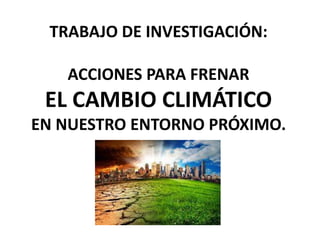TRABAJO DE INVESTIGACIÓN:
ACCIONES PARA FRENAR
EL CAMBIO CLIMÁTICO
EN NUESTRO ENTORNO PRÓXIMO.
 