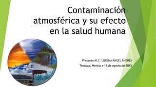 Contaminación
atmosférica y su efecto
en la salud humana
Presenta:M.C. LORENA ÁNGEL ANDRÉS
Texcoco, México a 11 de agosto de 2015
 